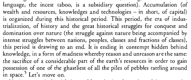 ... Accumulation (of wealth and resources, knowledges and technologies – in short, of capital) is organized during this historical period. This period, the era of industrialization, of history and the great historical struggles for conquest and domination over nature (the struggle against nature being accompanied by intense struggles between nations, peoples, classes and fractions of classes), this period is drawing to an end. It is ending in contempt hidden behind knowledge, in a form of madness whereby reason and unreason are the same: the sacrifice of a considerable part of the earth's resources in order to gain possession of one of the ghastliest of all the piles of pebbles rattling around in space. Let’s move on.